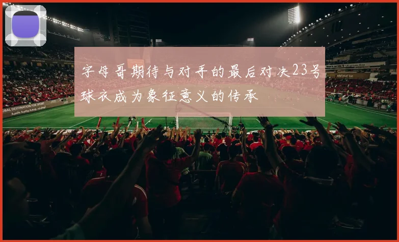 字母哥期待与对手的最后对决23号球衣成为象征意义的传承