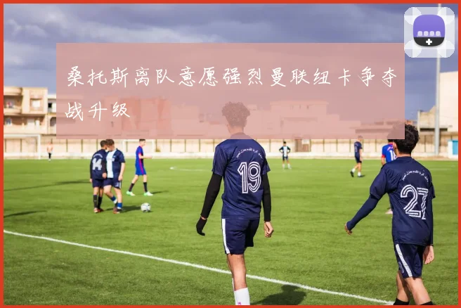 桑托斯离队意愿强烈曼联纽卡争夺战升级