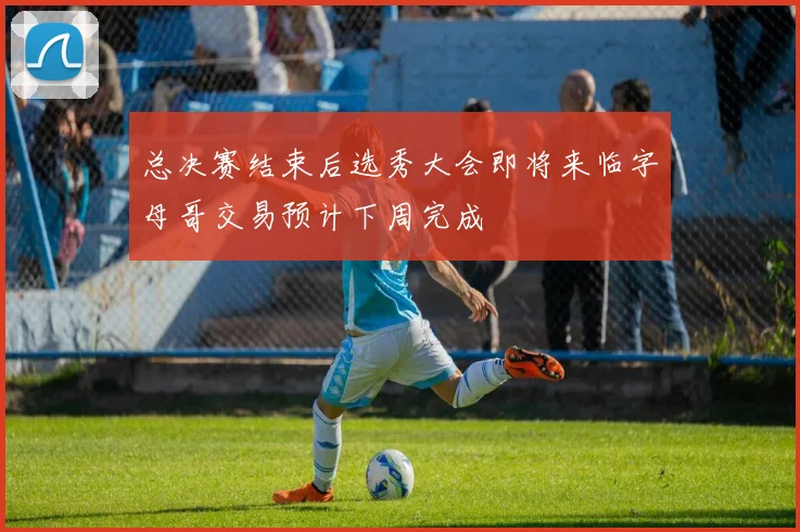 总决赛结束后选秀大会即将来临字母哥交易预计下周完成
