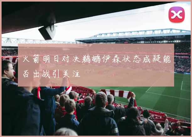 火箭明日对决鹈鹕伊森状态成疑能否出战引关注