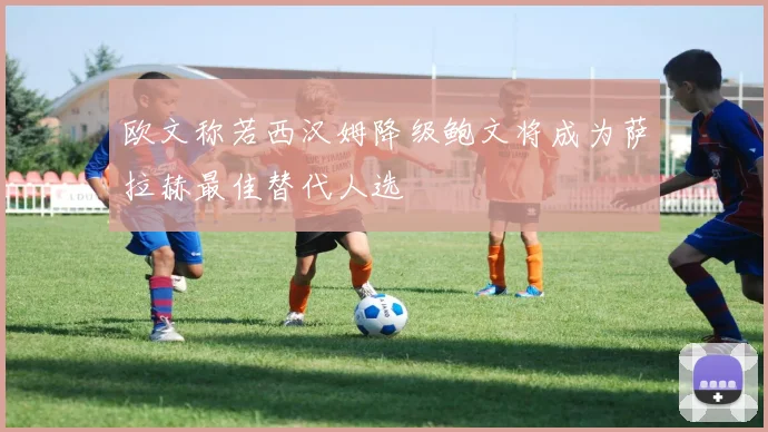欧文称若西汉姆降级鲍文将成为萨拉赫最佳替代人选