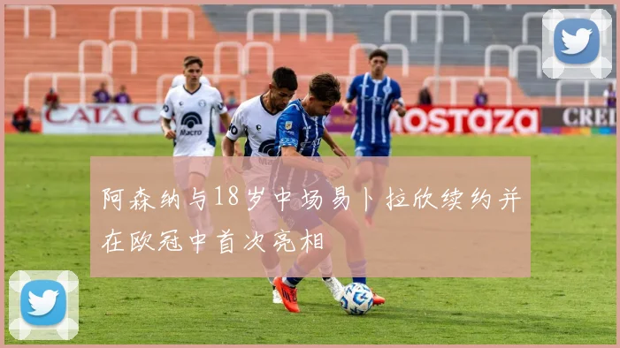 阿森纳与18岁中场易卜拉欣续约并在欧冠中首次亮相