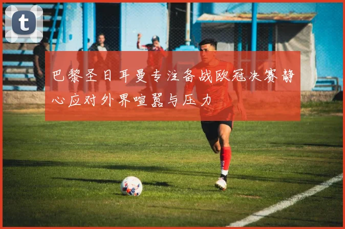 巴黎圣日耳曼专注备战欧冠决赛静心应对外界喧嚣与压力