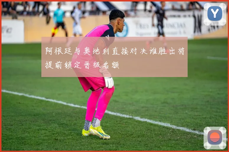 阿根廷与奥地利直接对决谁胜出将提前锁定晋级名额