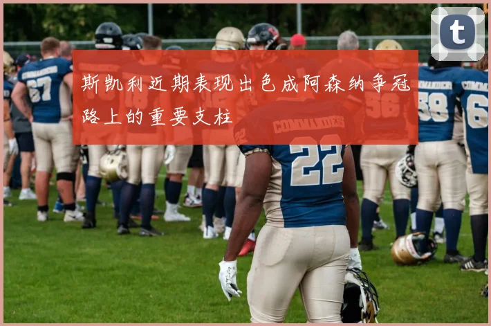 斯凯利近期表现出色成阿森纳争冠路上的重要支柱