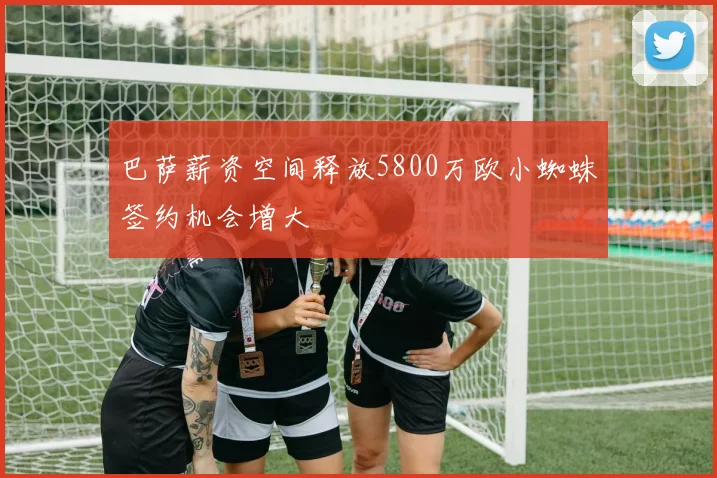 巴萨薪资空间释放5800万欧小蜘蛛签约机会增大