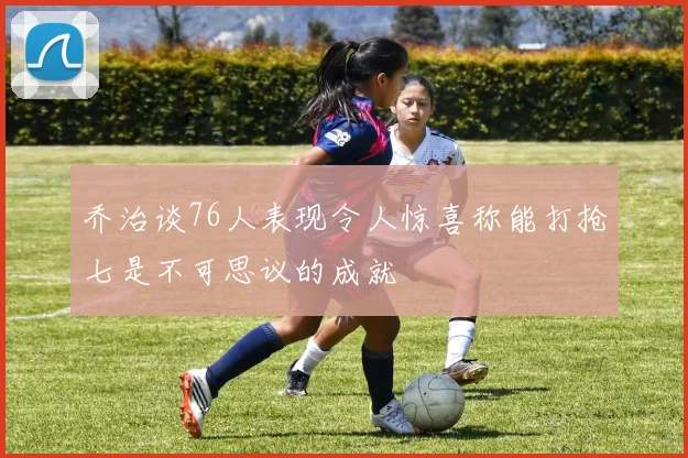 乔治谈76人表现令人惊喜称能打抢七是不可思议的成就