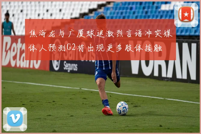 焦海龙与广厦球迷激烈言语冲突媒体人预测G2将出现更多肢体接触