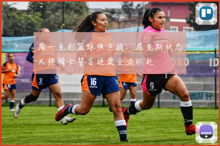 周一竞彩篮球焦点战：尼克斯状态火热骑士誓言逆袭全力以赴