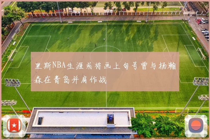 里斯NBA生涯或将画上句号曾与杨瀚森在青岛并肩作战