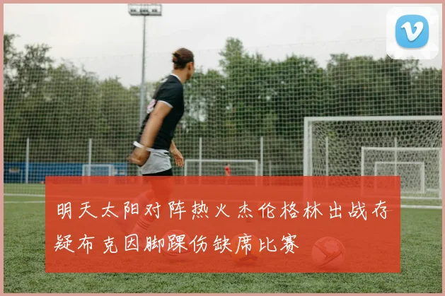 明天太阳对阵热火杰伦格林出战存疑布克因脚踝伤缺席比赛