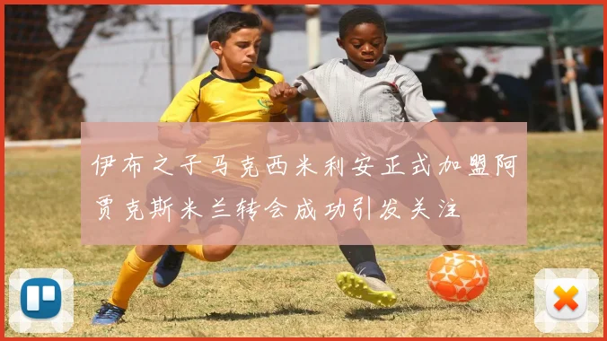 伊布之子马克西米利安正式加盟阿贾克斯米兰转会成功引发关注