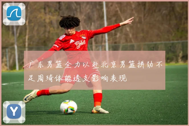 广东男篮全力以赴北京男篮拼劲不足周琦体能透支影响表现