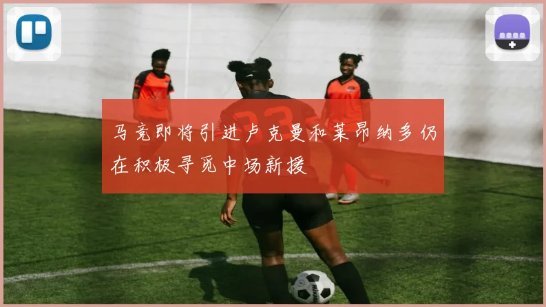 马竞即将引进卢克曼和莱昂纳多仍在积极寻觅中场新援