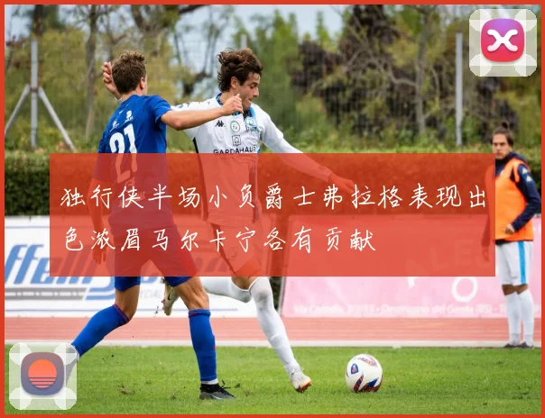 独行侠半场小负爵士弗拉格表现出色浓眉马尔卡宁各有贡献