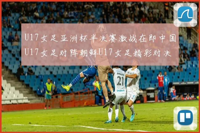 U17女足亚洲杯半决赛激战在即中国U17女足对阵朝鲜U17女足精彩对决即将开启