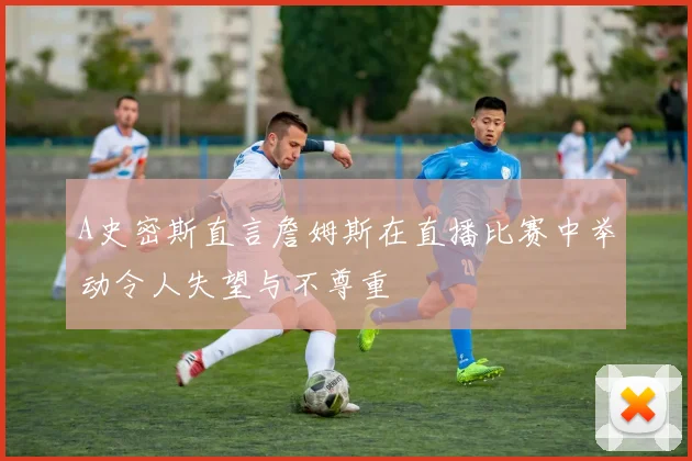 A史密斯直言詹姆斯在直播比赛中举动令人失望与不尊重