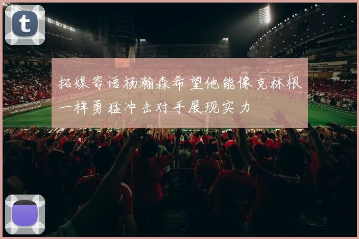 拓媒寄语杨瀚森希望他能像克林根一样勇猛冲击对手展现实力