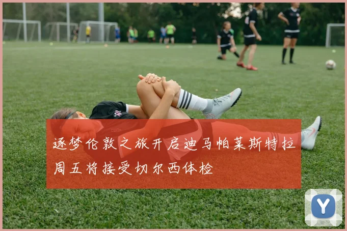逐梦伦敦之旅开启迪马帕莱斯特拉周五将接受切尔西体检
