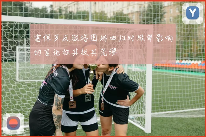 富保罗反驳塔图姆回归对绿军影响的言论称其极其荒谬