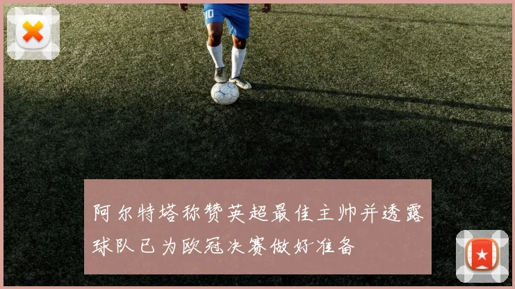 阿尔特塔称赞英超最佳主帅并透露球队已为欧冠决赛做好准备